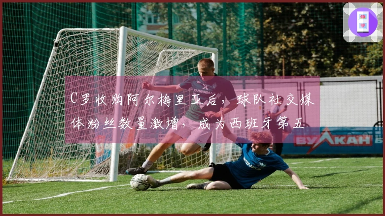 C罗收购阿尔梅里亚后，球队社交媒体粉丝数量激增，成为西班牙第五大球队
