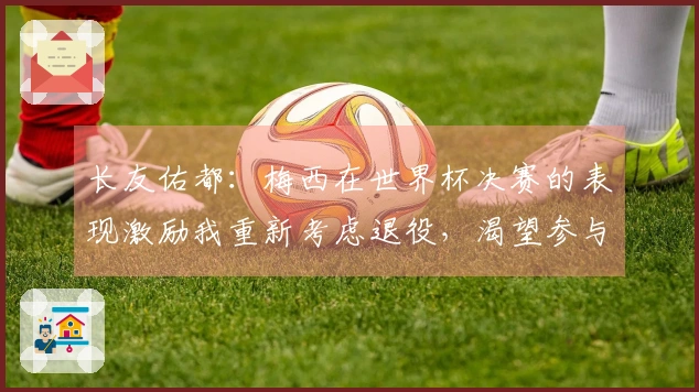 长友佑都：梅西在世界杯决赛的表现激励我重新考虑退役，渴望参与世界杯决赛