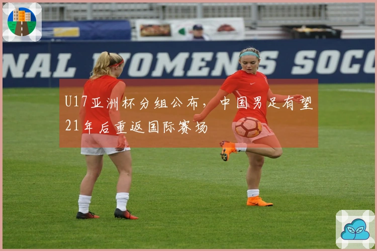 U17亚洲杯分组公布，中国男足有望21年后重返国际赛场