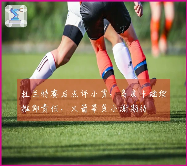 杜兰特赛后点评小贾，乌度卡继续推卸责任，火箭辜负小谢期待