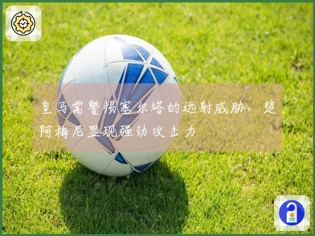 皇马需警惕塞尔塔的远射威胁，楚阿梅尼显现强劲攻击力
