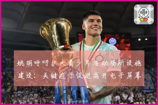 姚明呼吁扩大青少年活动场所设施建设：关键在于促进离开电子屏幕的参与