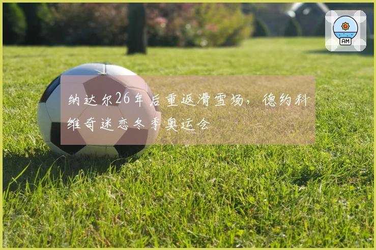 纳达尔26年后重返滑雪场，德约科维奇迷恋冬季奥运会