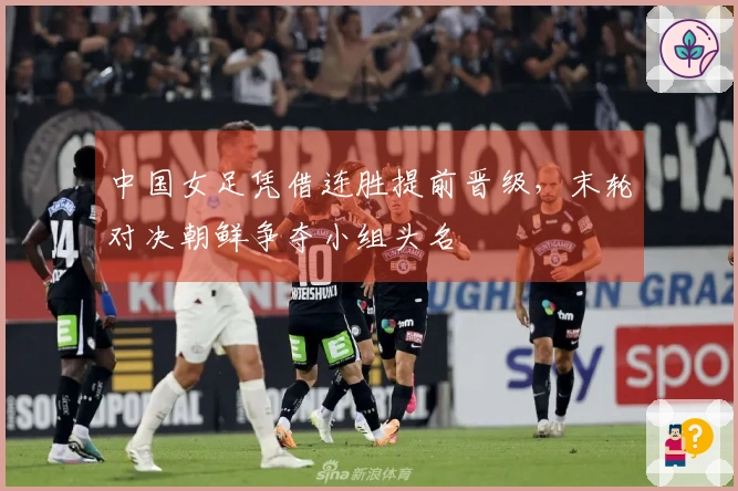中国女足凭借连胜提前晋级，末轮对决朝鲜争夺小组头名
