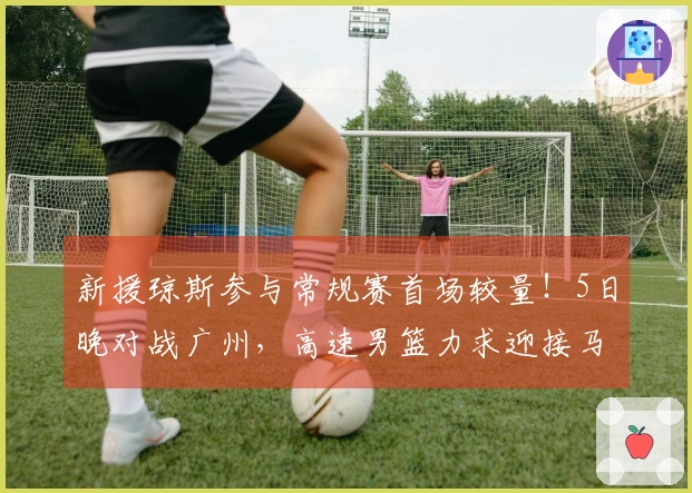 新援琼斯参与常规赛首场较量！5日晚对战广州，高速男篮力求迎接马年良好开局