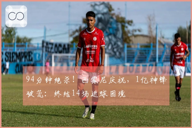 94分钟绝杀！西蒙尼庆祝，1亿神锋破荒：终结14场进球困境