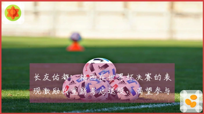 长友佑都：梅西在世界杯决赛的表现激励我重新考虑退役，渴望参与世界杯决赛