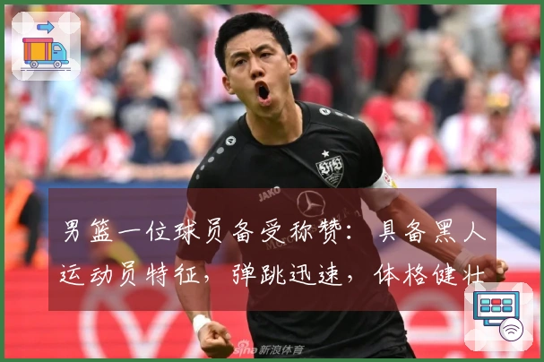 男篮一位球员备受称赞：具备黑人运动员特征，弹跳迅速，体格健壮，卡位能力出众，拼抢斗志旺盛