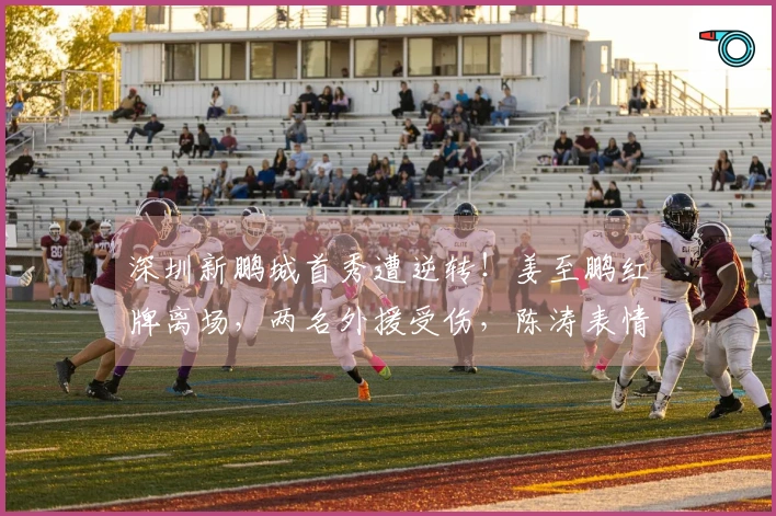 深圳新鹏城首秀遭逆转！姜至鹏红牌离场，两名外援受伤，陈涛表情严峻
