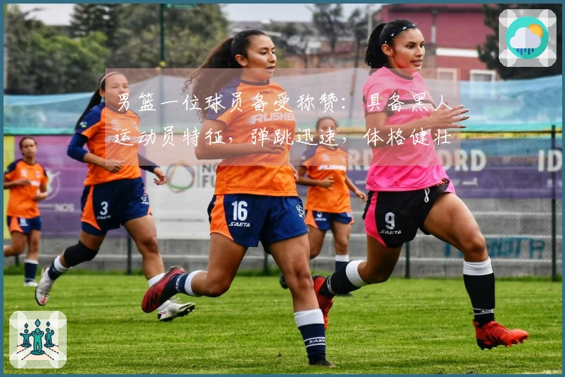男篮一位球员备受称赞：具备黑人运动员特征，弹跳迅速，体格健壮，卡位能力出众，拼抢斗志旺盛
