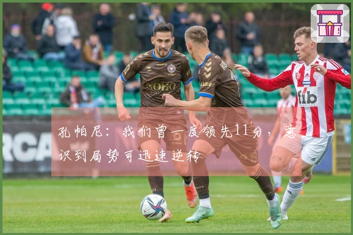 孔帕尼：我们曾一度领先11分，意识到局势可迅速逆转