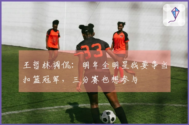 王哲林调侃：明年全明星我要争当扣篮冠军，三分赛也想参与