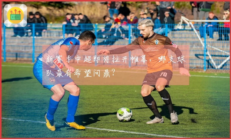 新赛季中超即将拉开帷幕，哪支球队最有希望问鼎？