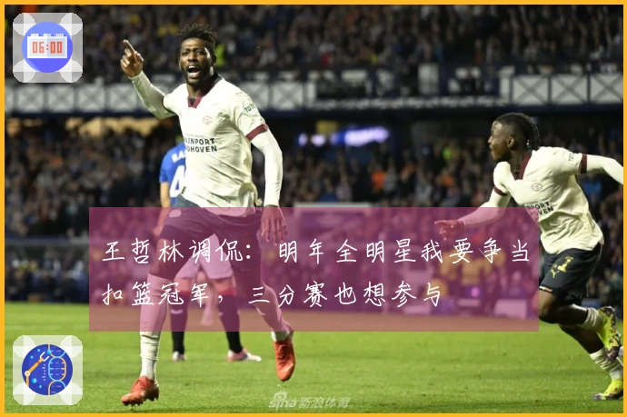 王哲林调侃：明年全明星我要争当扣篮冠军，三分赛也想参与