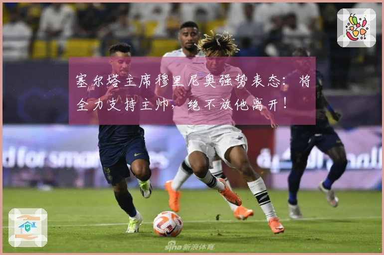 塞尔塔主席穆里尼奥强势表态：将全力支持主帅，绝不放他离开！