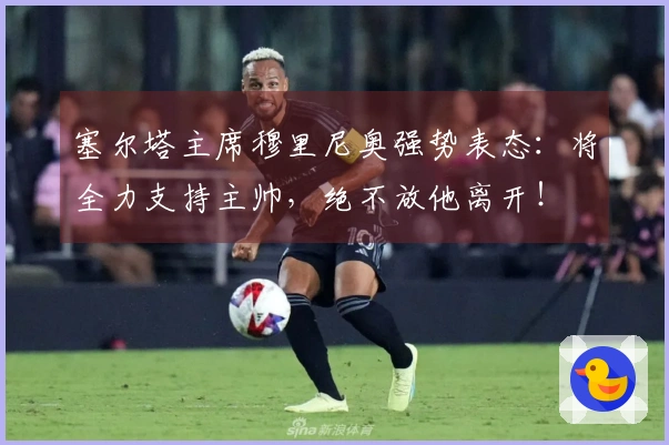 塞尔塔主席穆里尼奥强势表态：将全力支持主帅，绝不放他离开！