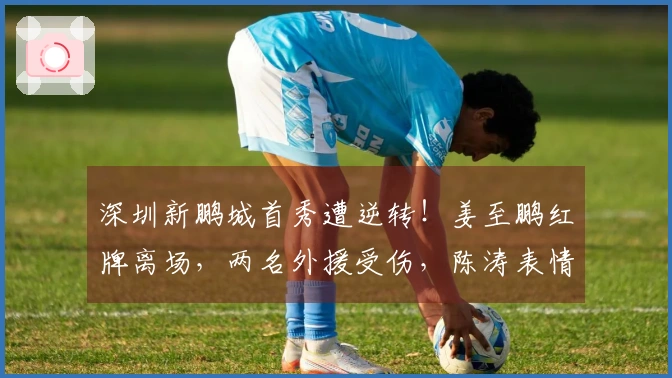 深圳新鹏城首秀遭逆转！姜至鹏红牌离场，两名外援受伤，陈涛表情严峻