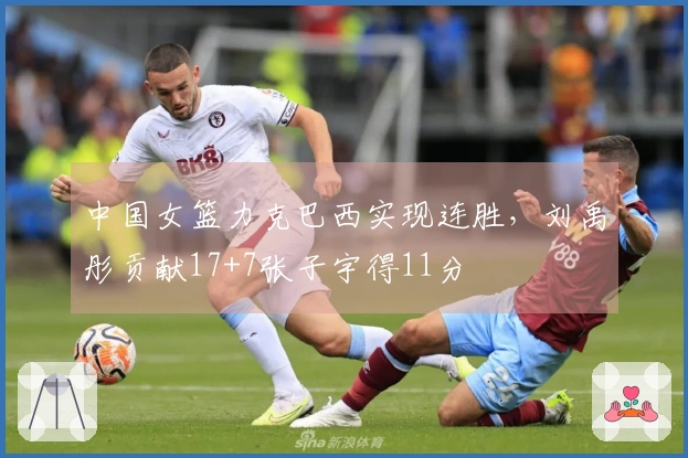 中国女篮力克巴西实现连胜，刘禹彤贡献17+7张子宇得11分