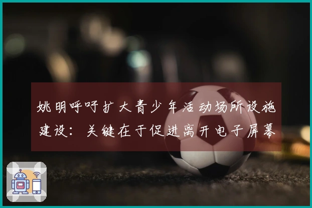 姚明呼吁扩大青少年活动场所设施建设：关键在于促进离开电子屏幕的参与